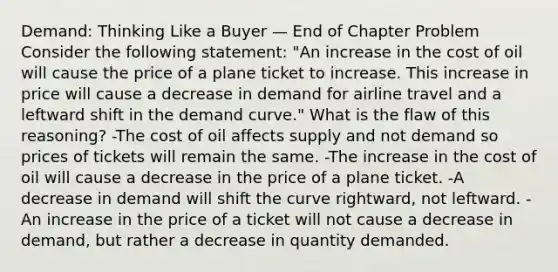 Demand: Thinking Like a Buyer — End of Chapter Problem Consider the following statement: "An increase in the cost of oil will cause the price of a plane ticket to increase. This increase in price will cause a decrease in demand for airline travel and a leftward shift in the demand curve." What is the flaw of this reasoning? -The cost of oil affects supply and not demand so prices of tickets will remain the same. -The increase in the cost of oil will cause a decrease in the price of a plane ticket. -A decrease in demand will shift the curve rightward, not leftward. -An increase in the price of a ticket will not cause a decrease in demand, but rather a decrease in quantity demanded.