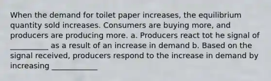 When the demand for toilet paper increases, the equilibrium quantity sold increases. Consumers are buying more, and producers are producing more. a. Producers react tot he signal of __________ as a result of an increase in demand b. Based on the signal received, producers respond to the increase in demand by increasing ____________