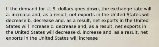 If the demand for U. S. dollars goes down, the exchange rate will a. increase and, as a result, net exports in the United States will decrease b. decrease and, as a result, net exports in the United States will increase c. decrease and, as a result, net exports in the United States will decrease d. increase and, as a result, net exports in the United States will increase