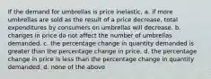 If the demand for umbrellas is price inelastic, a. if more umbrellas are sold as the result of a price decrease, total expenditures by consumers on umbrellas will decrease. b. changes in price do not affect the number of umbrellas demanded. c. the percentage change in quantity demanded is greater than the percentage change in price. d. the percentage change in price is less than the percentage change in quantity demanded. d. none of the above