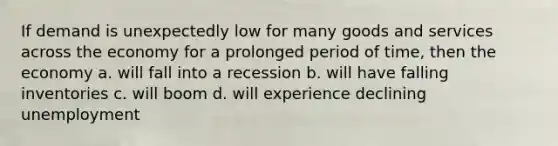 If demand is unexpectedly low for many goods and services across the economy for a prolonged period of time, then the economy a. will fall into a recession b. will have falling inventories c. will boom d. will experience declining unemployment