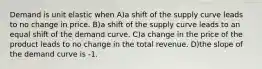 Demand is unit elastic when A)a shift of the supply curve leads to no change in price. B)a shift of the supply curve leads to an equal shift of the demand curve. C)a change in the price of the product leads to no change in the total revenue. D)the slope of the demand curve is -1.