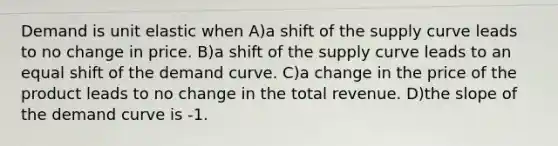 Demand is unit elastic when A)a shift of the supply curve leads to no change in price. B)a shift of the supply curve leads to an equal shift of the demand curve. C)a change in the price of the product leads to no change in the total revenue. D)the slope of the demand curve is -1.