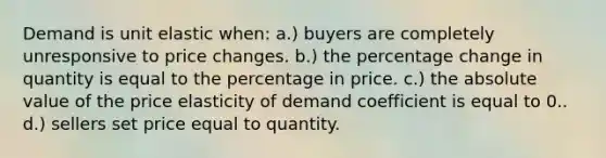 Demand is unit elastic when: a.) buyers are completely unresponsive to price changes. b.) the percentage change in quantity is equal to the percentage in price. c.) the absolute value of the price elasticity of demand coefficient is equal to 0.. d.) sellers set price equal to quantity.