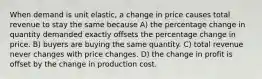 When demand is unit elastic, a change in price causes total revenue to stay the same because A) the percentage change in quantity demanded exactly offsets the percentage change in price. B) buyers are buying the same quantity. C) total revenue never changes with price changes. D) the change in profit is offset by the change in production cost.