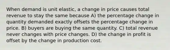 When demand is unit elastic, a change in price causes total revenue to stay the same because A) the percentage change in quantity demanded exactly offsets the percentage change in price. B) buyers are buying the same quantity. C) total revenue never changes with price changes. D) the change in profit is offset by the change in production cost.