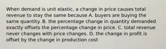 When demand is unit elastic, a change in price causes total revenue to stay the same because A. buyers are buying the same quantity. B. the percentage change in quantity demanded exactly offsets the percentage change in price. C. total revenue never changes with price changes. D. the change in profit is offset by the change in production cost