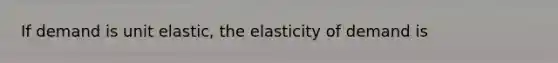 If demand is unit elastic, the elasticity of demand is