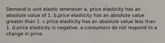 Demand is unit elastic whenever a. price elasticity has an absolute value of 1. b.​price elasticity has an absolute value greater than 1. c.​price elasticity has an absolute value less than 1. d.​price elasticity is negative. e.​consumers do not respond to a change in price.