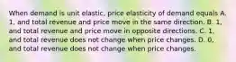 When demand is unit elastic, price elasticity of demand equals A. 1, and total revenue and price move in the same direction. B. 1, and total revenue and price move in opposite directions. C. 1, and total revenue does not change when price changes. D. 0, and total revenue does not change when price changes.