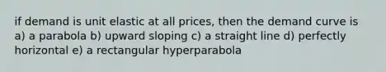 if demand is unit elastic at all prices, then the demand curve is a) a parabola b) upward sloping c) a straight line d) perfectly horizontal e) a rectangular hyperparabola