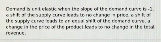 Demand is unit elastic when the slope of the demand curve is -1. a shift of the supply curve leads to no change in price. a shift of the supply curve leads to an equal shift of the demand curve. a change in the price of the product leads to no change in the total revenue.