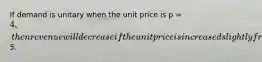 If demand is unitary when the unit price is p = 4, then revenue will decrease if the unit price is increased slightly from5.