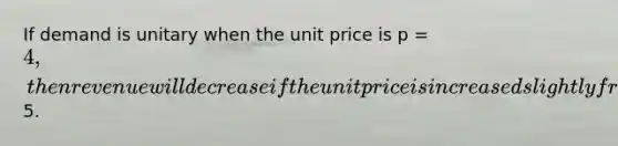 If demand is unitary when the unit price is p = 4, then revenue will decrease if the unit price is increased slightly from5.