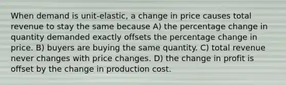 When demand is unit-elastic, a change in price causes total revenue to stay the same because A) the percentage change in quantity demanded exactly offsets the percentage change in price. B) buyers are buying the same quantity. C) total revenue never changes with price changes. D) the change in profit is offset by the change in production cost.