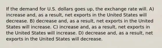 If the demand for U.S. dollars goes up, the exchange rate will. A) increase and, as a result, net exports in the United States will decrease. B) decrease and, as a result, net exports in the United States will increase. C) increase and, as a result, net exports in the United States will increase. D) decrease and, as a result, net exports in the United States will decrease.