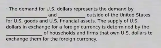 · The demand for U.S. dollars represents the demand by __________________ and ____________ outside of the United States for U.S. goods and U.S. financial assets. The supply of U.S. dollars in exchange for a foreign currency is determined by the ________________ of households and firms that own U.S. dollars to exchange them for the foreign currency.