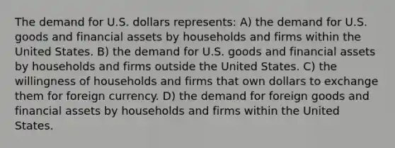 The demand for U.S. dollars represents: A) the demand for U.S. goods and financial assets by households and firms within the United States. B) the demand for U.S. goods and financial assets by households and firms outside the United States. C) the willingness of households and firms that own dollars to exchange them for foreign currency. D) the demand for foreign goods and financial assets by households and firms within the United States.