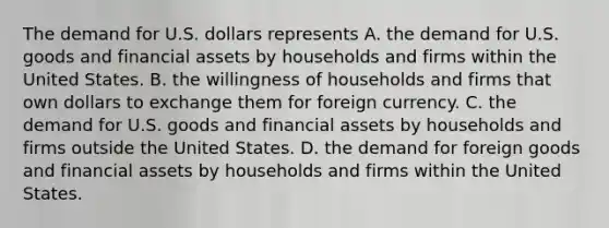 The demand for U.S. dollars represents A. the demand for U.S. goods and financial assets by households and firms within the United States. B. the willingness of households and firms that own dollars to exchange them for foreign currency. C. the demand for U.S. goods and financial assets by households and firms outside the United States. D. the demand for foreign goods and financial assets by households and firms within the United States.