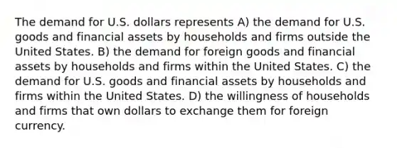 The demand for U.S. dollars represents A) the demand for U.S. goods and financial assets by households and firms outside the United States. B) the demand for foreign goods and financial assets by households and firms within the United States. C) the demand for U.S. goods and financial assets by households and firms within the United States. D) the willingness of households and firms that own dollars to exchange them for foreign currency.