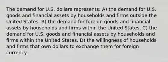 The demand for U.S. dollars represents: A) the demand for U.S. goods and financial assets by households and firms outside the United States. B) the demand for foreign goods and financial assets by households and firms within the United States. C) the demand for U.S. goods and financial assets by households and firms within the United States. D) the willingness of households and firms that own dollars to exchange them for foreign currency.