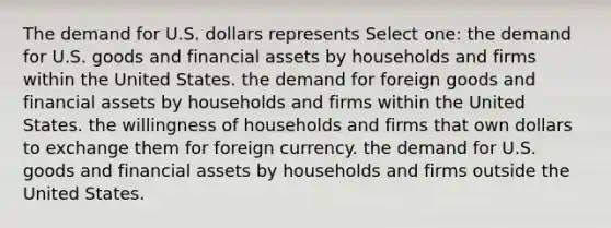 The demand for U.S. dollars represents Select one: the demand for U.S. goods and financial assets by households and firms within the United States. the demand for foreign goods and financial assets by households and firms within the United States. the willingness of households and firms that own dollars to exchange them for foreign currency. the demand for U.S. goods and financial assets by households and firms outside the United States.