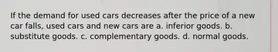 If the demand for used cars decreases after the price of a new car falls, used cars and new cars are a. inferior goods. b. substitute goods. c. complementary goods. d. normal goods.