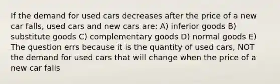 If the demand for used cars decreases after the price of a new car falls, used cars and new cars are: A) inferior goods B) substitute goods C) complementary goods D) normal goods E) The question errs because it is the quantity of used cars, NOT the demand for used cars that will change when the price of a new car falls