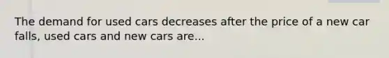 The demand for used cars decreases after the price of a new car falls, used cars and new cars are...