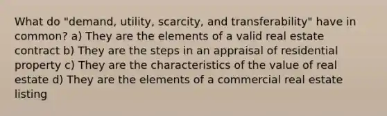 What do "demand, utility, scarcity, and transferability" have in common? a) They are the elements of a valid real estate contract b) They are the steps in an appraisal of residential property c) They are the characteristics of the value of real estate d) They are the elements of a commercial real estate listing