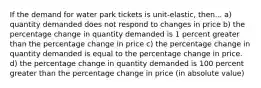 If the demand for water park tickets is unit-elastic, then... a) quantity demanded does not respond to changes in price b) the percentage change in quantity demanded is 1 percent greater than the percentage change in price c) the percentage change in quantity demanded is equal to the percentage change in price. d) the percentage change in quantity demanded is 100 percent greater than the percentage change in price (in absolute value)