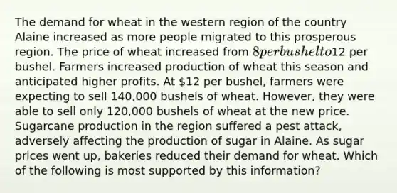 The demand for wheat in the western region of the country Alaine increased as more people migrated to this prosperous region. The price of wheat increased from​ 8 per bushel to​12 per bushel. Farmers increased production of wheat this season and anticipated higher profits. At​ 12 per​ bushel, farmers were expecting to sell​ 140,000 bushels of wheat.​ However, they were able to sell only​ 120,000 bushels of wheat at the new price. Sugarcane production in the region suffered a pest​ attack, adversely affecting the production of sugar in Alaine. As sugar prices went​ up, bakeries reduced their demand for wheat. Which of the following is most supported by this​ information?