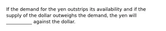 If the demand for the yen outstrips its availability and if the supply of the dollar outweighs the demand, the yen will ___________ against the dollar.