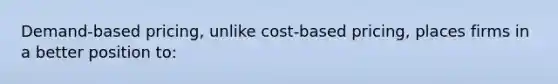 Demand-based pricing, unlike cost-based pricing, places firms in a better position to: