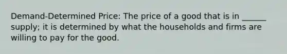 Demand-Determined Price: The price of a good that is in ______ supply; it is determined by what the households and firms are willing to pay for the good.