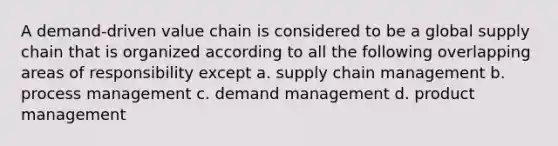 A demand-driven value chain is considered to be a global supply chain that is organized according to all the following overlapping areas of responsibility except a. supply chain management b. process management c. demand management d. product management