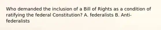 Who demanded the inclusion of a Bill of Rights as a condition of ratifying the federal Constitution? A. federalists B. Anti-federalists