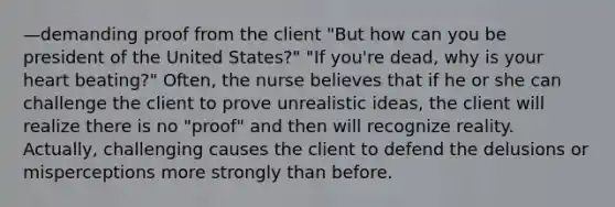 —demanding proof from the client "But how can you be president of the United States?" "If you're dead, why is your heart beating?" Often, the nurse believes that if he or she can challenge the client to prove unrealistic ideas, the client will realize there is no "proof" and then will recognize reality. Actually, challenging causes the client to defend the delusions or misperceptions more strongly than before.