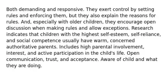 Both demanding and responsive. They exert control by setting rules and enforcing them, but they also explain the reasons for rules. And, especially with older children, they encourage open discussion when making rules and allow exceptions. Research indicates that children with the highest self-esteem, self-reliance, and social competence usually have warm, concerned authoritative parents. Includes high parental involvement, interest, and active participation in the child's life. Open communication, trust, and acceptance. Aware of child and what they are doing.