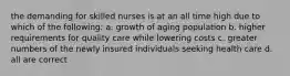 the demanding for skilled nurses is at an all time high due to which of the following: a. growth of aging population b. higher requirements for quality care while lowering costs c. greater numbers of the newly insured individuals seeking health care d. all are correct