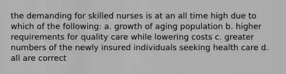 the demanding for skilled nurses is at an all time high due to which of the following: a. growth of aging population b. higher requirements for quality care while lowering costs c. greater numbers of the newly insured individuals seeking health care d. all are correct