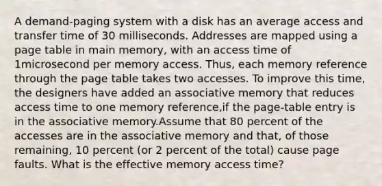 A demand-paging system with a disk has an average access and transfer time of 30 milliseconds. Addresses are mapped using a page table in main memory, with an access time of 1microsecond per memory access. Thus, each memory reference through the page table takes two accesses. To improve this time, the designers have added an associative memory that reduces access time to one memory reference,if the page-table entry is in the associative memory.Assume that 80 percent of the accesses are in the associative memory and that, of those remaining, 10 percent (or 2 percent of the total) cause page faults. What is the effective memory access time?