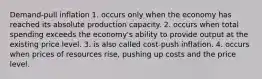 Demand-pull inflation 1. occurs only when the economy has reached its absolute production capacity. 2. occurs when total spending exceeds the economy's ability to provide output at the existing price level. 3. is also called cost-push inflation. 4. occurs when prices of resources rise, pushing up costs and the price level.