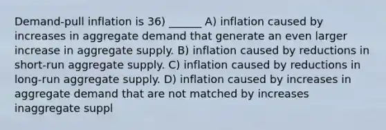 Demand‐pull inflation is 36) ______ A) inflation caused by increases in aggregate demand that generate an even larger increase in aggregate supply. B) inflation caused by reductions in short‐run aggregate supply. C) inflation caused by reductions in long‐run aggregate supply. D) inflation caused by increases in aggregate demand that are not matched by increases inaggregate suppl