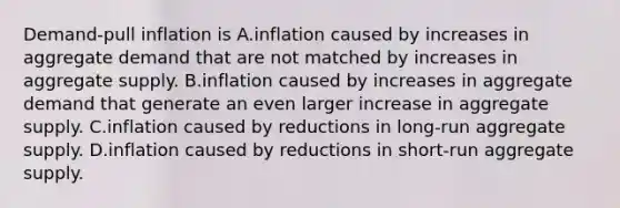 Demand-pull inflation is A.inflation caused by increases in aggregate demand that are not matched by increases in aggregate supply. B.inflation caused by increases in aggregate demand that generate an even larger increase in aggregate supply. C.inflation caused by reductions in long-run aggregate supply. D.inflation caused by reductions in short-run aggregate supply.