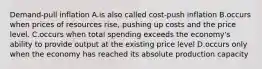 Demand-pull inflation A.is also called cost-push inflation B.occurs when prices of resources rise, pushing up costs and the price level. C.occurs when total spending exceeds the economy's ability to provide output at the existing price level D.occurs only when the economy has reached its absolute production capacity