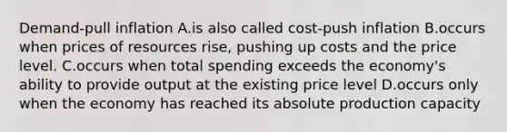 Demand-pull inflation A.is also called cost-push inflation B.occurs when prices of resources rise, pushing up costs and the price level. C.occurs when total spending exceeds the economy's ability to provide output at the existing price level D.occurs only when the economy has reached its absolute production capacity