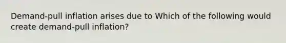Demand-pull inflation arises due to Which of the following would create​ demand-pull inflation?