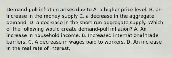 Demand-pull inflation arises due to A. a higher price level. B. an increase in the money supply C. a decrease in the aggregate demand. D. a decrease in the​ short-run aggregate supply. Which of the following would create​ demand-pull inflation? A. An increase in household income. B. Increased international trade barriers. C. A decrease in wages paid to workers. D. An increase in the real rate of interest.