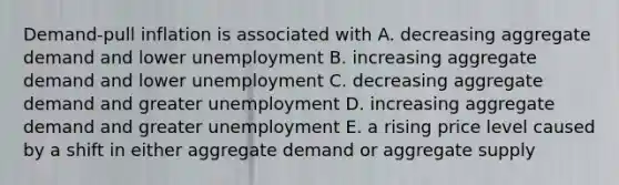 Demand-pull inflation is associated with A. decreasing aggregate demand and lower unemployment B. increasing aggregate demand and lower unemployment C. decreasing aggregate demand and greater unemployment D. increasing aggregate demand and greater unemployment E. a rising price level caused by a shift in either aggregate demand or aggregate supply